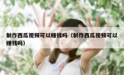 制作西瓜视频可以赚钱吗（制作西瓜视频可以赚钱吗）