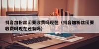 抖音加粉丝团要收费吗现在（抖音加粉丝团要收费吗现在还有吗）