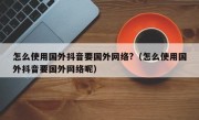 怎么使用国外抖音要国外网络?（怎么使用国外抖音要国外网络呢）