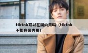 tiktok可以在国内用吗（tiktok不能在国内用）