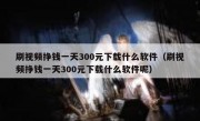 刷视频挣钱一天300元下载什么软件（刷视频挣钱一天300元下载什么软件呢）