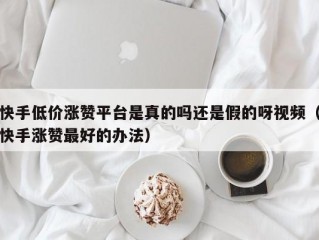 快手低价涨赞平台是真的吗还是假的呀视频（快手涨赞最好的办法）