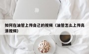 如何在油管上传自己的视频（油管怎么上传高清视频）