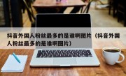 抖音外国人粉丝最多的是谁啊图片（抖音外国人粉丝最多的是谁啊图片）