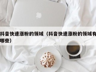 抖音快速涨粉的领域（抖音快速涨粉的领域有哪些）