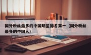 国外粉丝最多的中国明星排名第一（国外粉丝最多的中国人）
