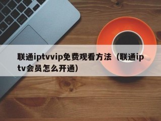 联通iptvvip免费观看方法（联通iptv会员怎么开通）