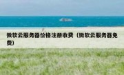 微软云服务器价格注册收费（微软云服务器免费）