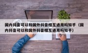 国内抖音可以和国外抖音相互通用吗知乎（国内抖音可以和国外抖音相互通用吗知乎）