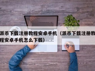 派币下载注册教程安卓手机（派币下载注册教程安卓手机怎么下载）