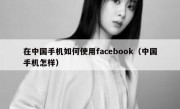 在中国手机如何使用facebook（中国手机怎样）