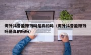 海外抖音能赚钱吗是真的吗（海外抖音能赚钱吗是真的吗吗）