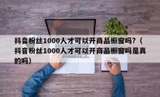 抖音粉丝1000人才可以开商品橱窗吗?（抖音粉丝1000人才可以开商品橱窗吗是真的吗）