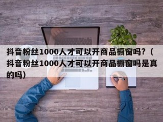 抖音粉丝1000人才可以开商品橱窗吗?（抖音粉丝1000人才可以开商品橱窗吗是真的吗）