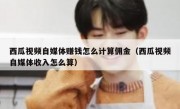 西瓜视频自媒体赚钱怎么计算佣金（西瓜视频自媒体收入怎么算）