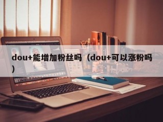 dou+能增加粉丝吗（dou+可以涨粉吗）