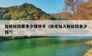 加粉丝团要多少钱快手（快手加入粉丝团多少钱?）