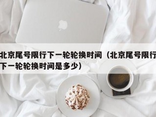 北京尾号限行下一轮轮换时间（北京尾号限行下一轮轮换时间是多少）