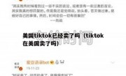 美国tiktok已经卖了吗（tiktok在美国卖了吗）