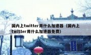国内上twitter用什么加速器（国内上twitter用什么加速器免费）