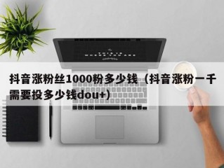 抖音涨粉丝1000粉多少钱（抖音涨粉一千需要投多少钱dou+）