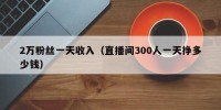 2万粉丝一天收入（直播间300人一天挣多少钱）