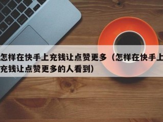 怎样在快手上充钱让点赞更多（怎样在快手上充钱让点赞更多的人看到）