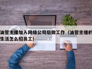 油管主播加入网络公司后做工作（油管主播的生活怎么招员工）