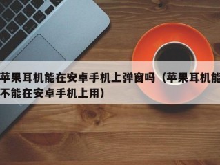 苹果耳机能在安卓手机上弹窗吗（苹果耳机能不能在安卓手机上用）