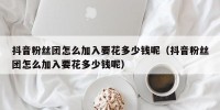 抖音粉丝团怎么加入要花多少钱呢（抖音粉丝团怎么加入要花多少钱呢）