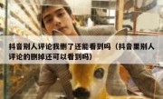 抖音别人评论我删了还能看到吗（抖音里别人评论的删掉还可以看到吗）