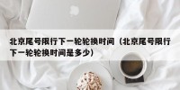 北京尾号限行下一轮轮换时间（北京尾号限行下一轮轮换时间是多少）