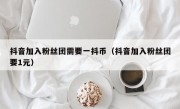 抖音加入粉丝团需要一抖币（抖音加入粉丝团要1元）