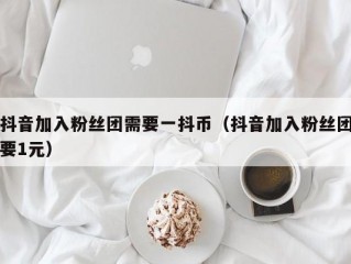 抖音加入粉丝团需要一抖币（抖音加入粉丝团要1元）