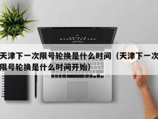 天津下一次限号轮换是什么时间（天津下一次限号轮换是什么时间开始）