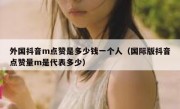 外国抖音m点赞是多少钱一个人（国际版抖音点赞量m是代表多少）