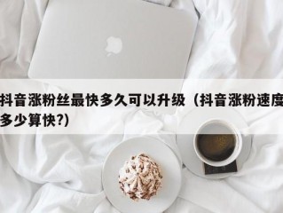 抖音涨粉丝最快多久可以升级（抖音涨粉速度多少算快?）