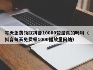 每天免费领取抖音10000赞是真的吗吗（抖音每天免费领1000播放量网站）