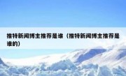推特新闻博主推荐是谁（推特新闻博主推荐是谁的）