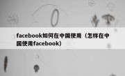 facebook如何在中国使用（怎样在中国使用facebook）