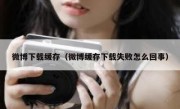 微博下载缓存（微博缓存下载失败怎么回事）