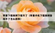 苹果下载微博下载不了（苹果手机下载微博登陆不了怎么回事）
