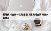 看外国抖音用什么加速器（外国抖音要用什么加速器）