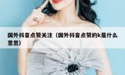 国外抖音点赞关注（国外抖音点赞的k是什么意思）