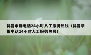 抖音申诉电话24小时人工服务热线（抖音举报电话24小时人工服务热线）