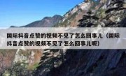 国际抖音点赞的视频不见了怎么回事儿（国际抖音点赞的视频不见了怎么回事儿呢）