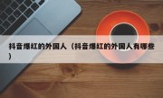 抖音爆红的外国人（抖音爆红的外国人有哪些）