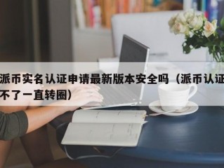 派币实名认证申请最新版本安全吗（派币认证不了一直转圈）