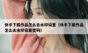 快手下载作品怎么去水印设置（快手下载作品怎么去水印设置密码）
