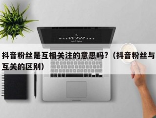 抖音粉丝是互相关注的意思吗?（抖音粉丝与互关的区别）